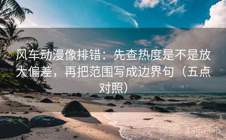 风车动漫像排错：先查热度是不是放大偏差，再把范围写成边界句（五点对照）
