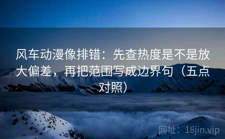 风车动漫像排错：先查热度是不是放大偏差，再把范围写成边界句（五点对照）