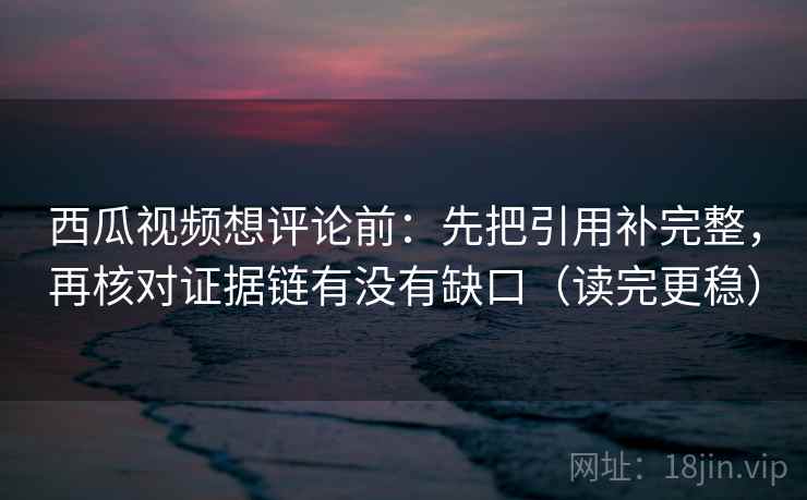 西瓜视频想评论前：先把引用补完整，再核对证据链有没有缺口（读完更稳）