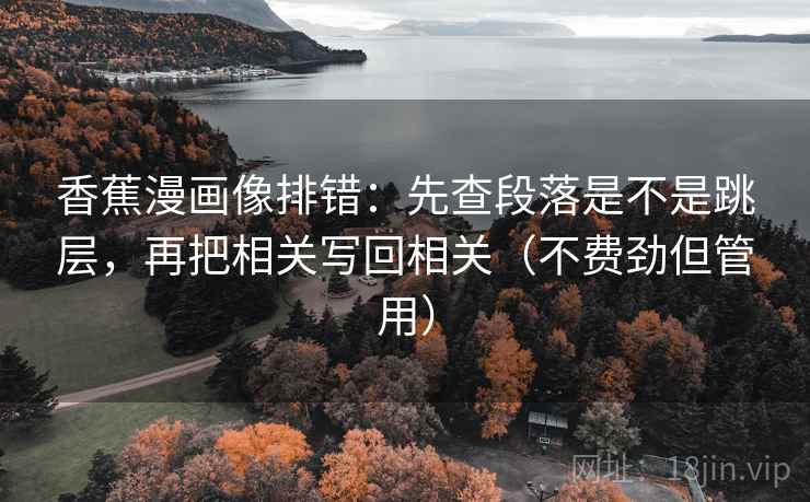 香蕉漫画像排错:先查段落是不是跳层,再把相关写回相关(不费劲但管用) 香蕉漫画像排错:先查段落是不是跳层,再把相关写回相关(不费劲但管用)