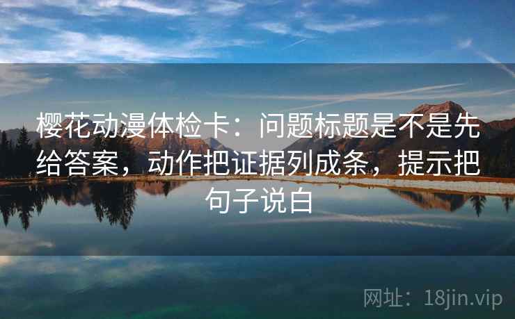 樱花动漫体检卡:问题标题是不是先给答案,动作把证据列成条,提示把句子说白 樱花动漫体检卡:问题标题是不是先给答案,动作把证据列成条,提示把句子说白