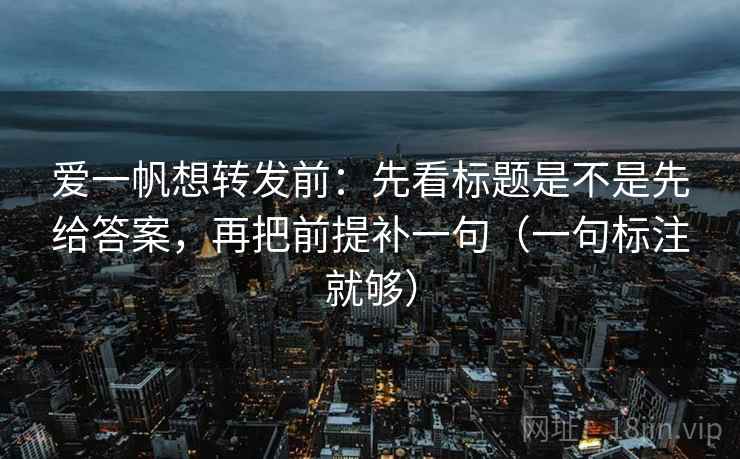 爱一帆想转发前:先看标题是不是先给答案,再把前提补一句(一句标注就够) 爱一帆想转发前:先看标题是不是先给答案,再把前提补一句(一句标注就够)